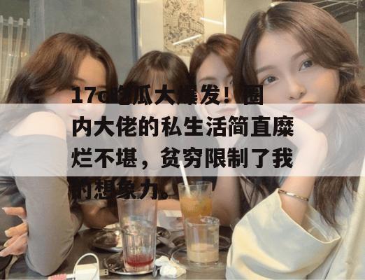 17c吃瓜大爆发！圈内大佬的私生活简直糜烂不堪，贫穷限制了我的想象力。