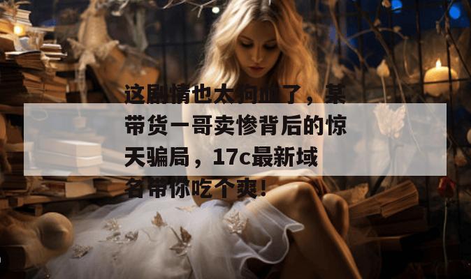这剧情也太狗血了，某带货一哥卖惨背后的惊天骗局，17c最新域名带你吃个爽！