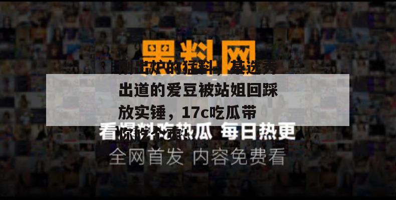 刚出炉的猛料，某选秀出道的爱豆被站姐回踩放实锤，17c吃瓜带你吃个爽！