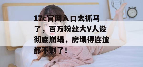 17c官网入口太抓马了，百万粉丝大V人设彻底崩塌，房塌得连渣都不剩了！