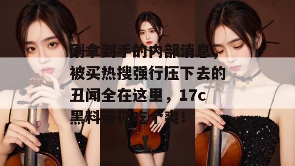 刚拿到手的内部消息，被买热搜强行压下去的丑闻全在这里，17c黑料带你吃个爽！