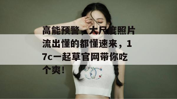 高能预警，大尺度照片流出懂的都懂速来，17c一起草官网带你吃个爽！