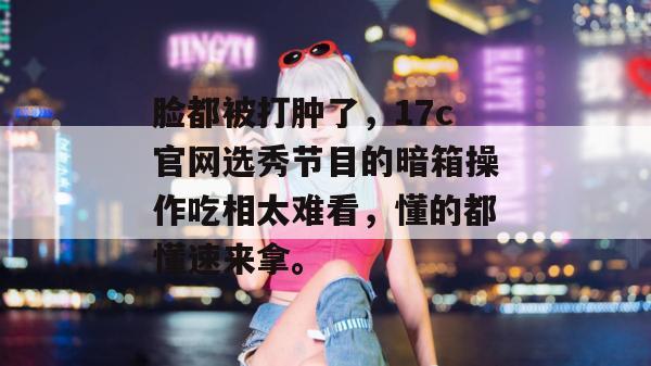 脸都被打肿了，17c官网选秀节目的暗箱操作吃相太难看，懂的都懂速来拿。