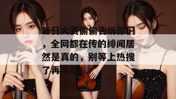 每日大赛偷偷告诉你们，全网都在传的绯闻居然是真的，别等上热搜了再来看！