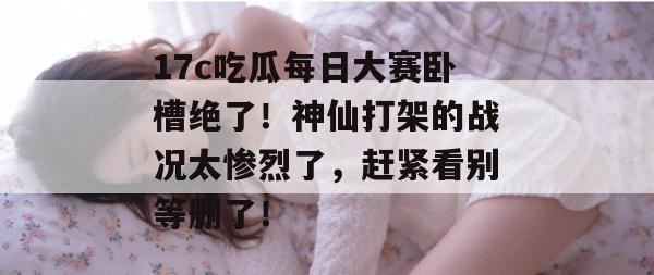 17c吃瓜每日大赛卧槽绝了！神仙打架的战况太惨烈了，赶紧看别等删了！