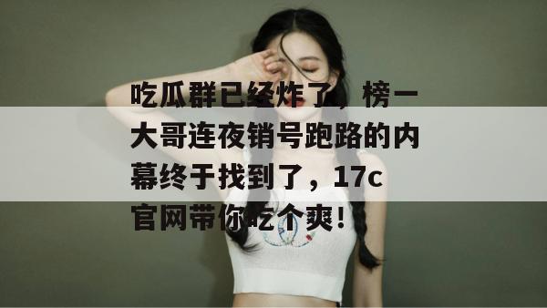 吃瓜群已经炸了，榜一大哥连夜销号跑路的内幕终于找到了，17c官网带你吃个爽！