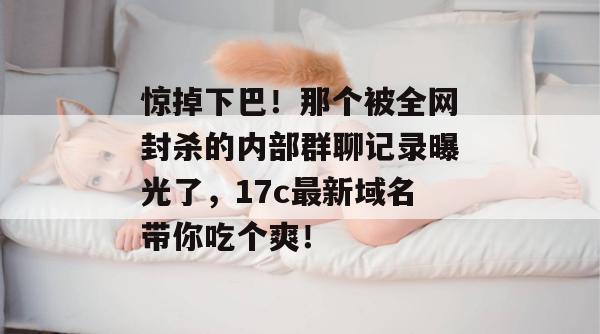 惊掉下巴！那个被全网封杀的内部群聊记录曝光了，17c最新域名带你吃个爽！