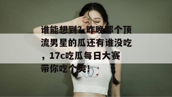 谁能想到？昨晚那个顶流男星的瓜还有谁没吃，17c吃瓜每日大赛带你吃个爽！