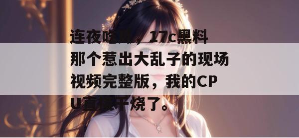 连夜吃瓜，17c黑料那个惹出大乱子的现场视频完整版，我的CPU直接干烧了。