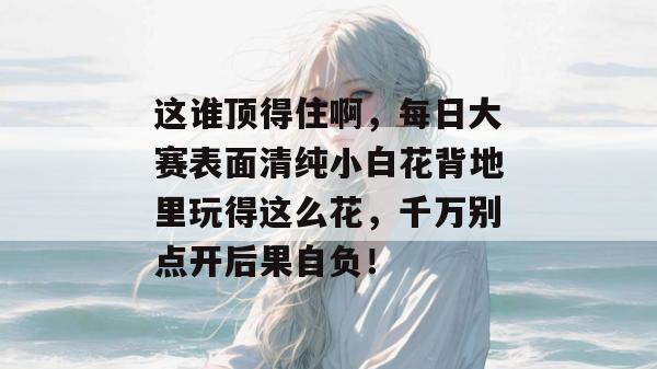 这谁顶得住啊，每日大赛表面清纯小白花背地里玩得这么花，千万别点开后果自负！