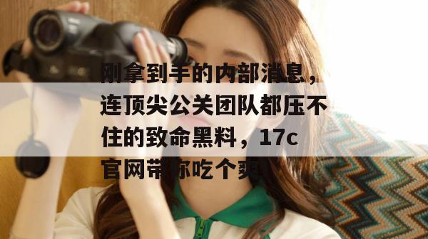刚拿到手的内部消息，连顶尖公关团队都压不住的致命黑料，17c官网带你吃个爽！