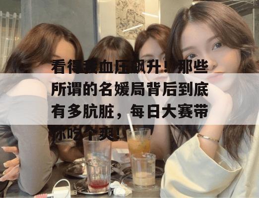 看得我血压飙升！那些所谓的名媛局背后到底有多肮脏，每日大赛带你吃个爽！