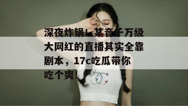 深夜炸锅！某音千万级大网红的直播其实全靠剧本，17c吃瓜带你吃个爽！