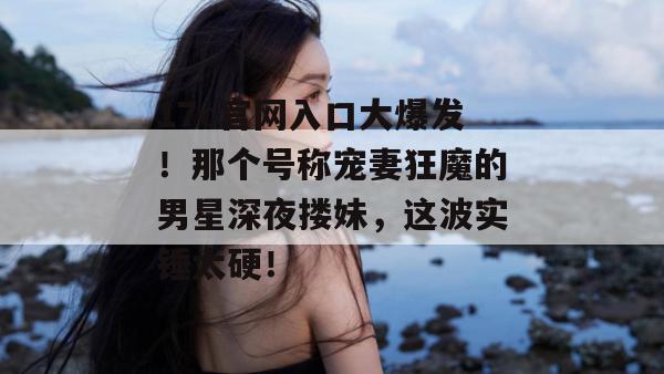 17c官网入口大爆发！那个号称宠妻狂魔的男星深夜搂妹，这波实锤太硬！