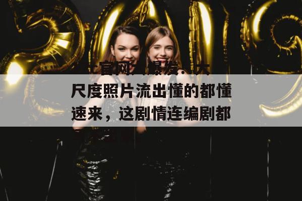 17c官网大爆发！大尺度照片流出懂的都懂速来，这剧情连编剧都写不出来。