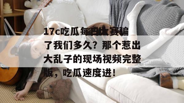 17c吃瓜每日大赛骗了我们多久？那个惹出大乱子的现场视频完整版，吃瓜速度进！