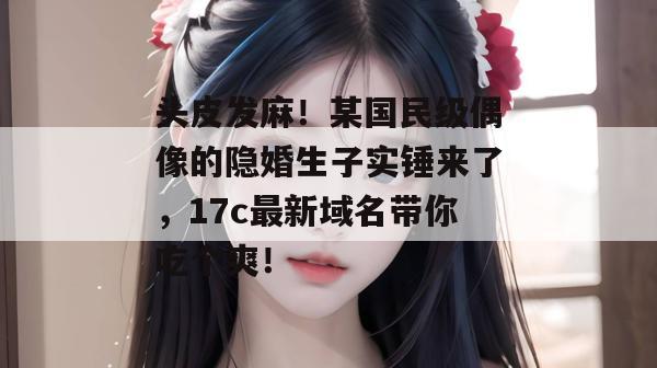 头皮发麻！某国民级偶像的隐婚生子实锤来了，17c最新域名带你吃个爽！