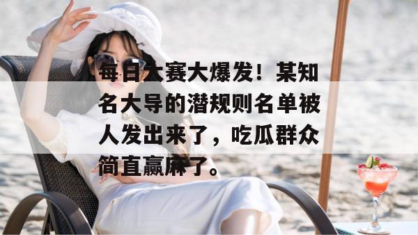 每日大赛大爆发！某知名大导的潜规则名单被人发出来了，吃瓜群众简直赢麻了。