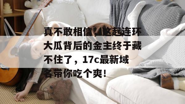 真不敢相信，这起连环大瓜背后的金主终于藏不住了，17c最新域名带你吃个爽！
