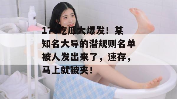 17c吃瓜大爆发！某知名大导的潜规则名单被人发出来了，速存，马上就被夹！