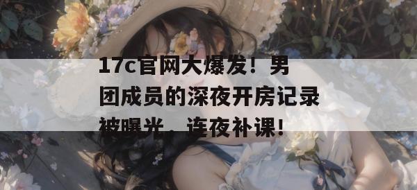 17c官网大爆发！男团成员的深夜开房记录被曝光，连夜补课！