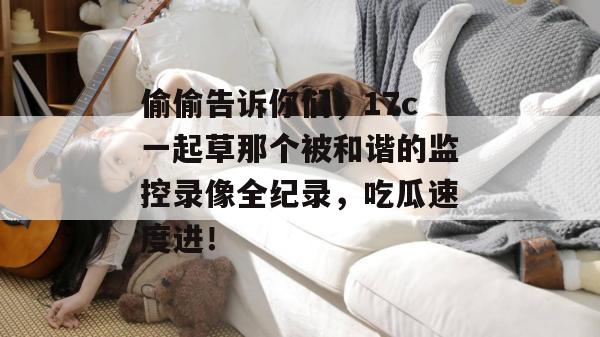 偷偷告诉你们，17c一起草那个被和谐的监控录像全纪录，吃瓜速度进！