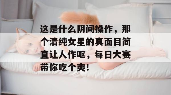 这是什么阴间操作，那个清纯女星的真面目简直让人作呕，每日大赛带你吃个爽！