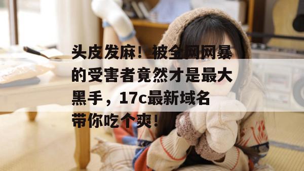 头皮发麻！被全网网暴的受害者竟然才是最大黑手，17c最新域名带你吃个爽！