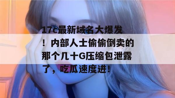 17c最新域名大爆发！内部人士偷偷倒卖的那个几十G压缩包泄露了，吃瓜速度进！