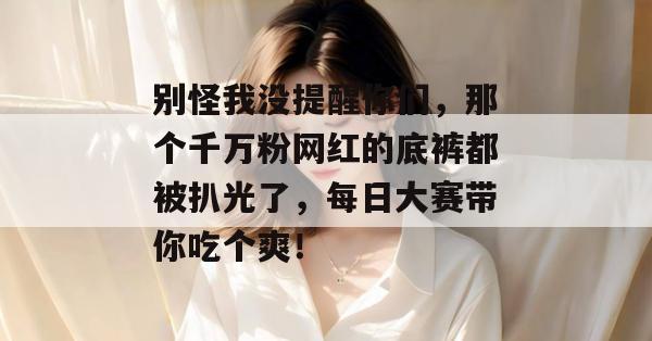 别怪我没提醒你们，那个千万粉网红的底裤都被扒光了，每日大赛带你吃个爽！