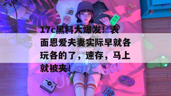 17c黑料大爆发！表面恩爱夫妻实际早就各玩各的了，速存，马上就被夹！